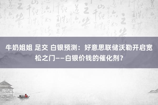 牛奶姐姐 足交 白银预测：好意思联储沃勒开启宽松之门——白银价钱的催化剂？