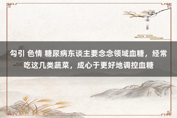 勾引 色情 糖尿病东谈主要念念领域血糖，经常吃这几类蔬菜，成心于更好地调控血糖