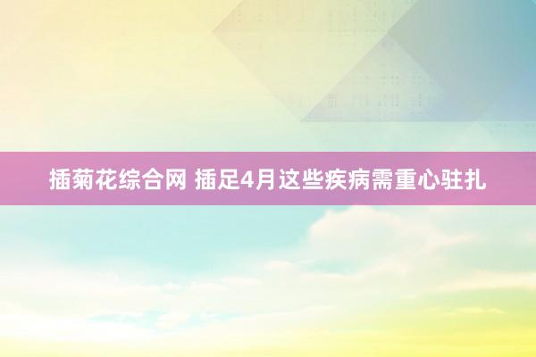 插菊花综合网 插足4月这些疾病需重心驻扎