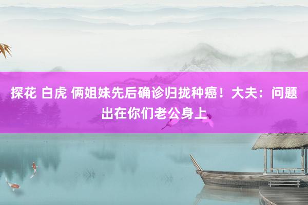探花 白虎 俩姐妹先后确诊归拢种癌！大夫：问题出在你们老公身上