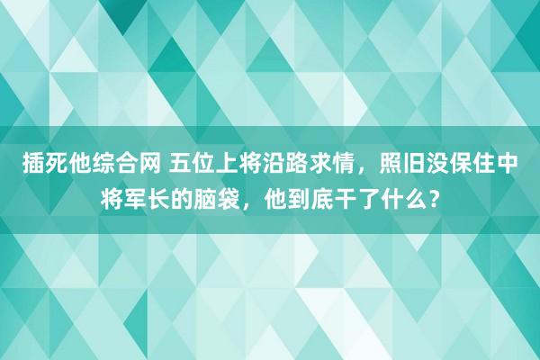 插死他综合网 五位上将沿路求情，照旧没保住中将军长的脑袋，他到底干了什么？