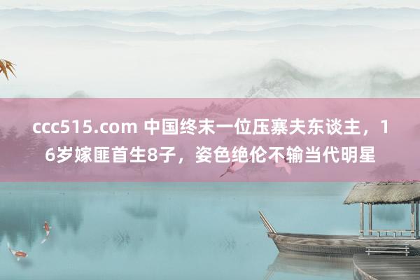 ccc515.com 中国终末一位压寨夫东谈主，16岁嫁匪首生8子，姿色绝伦不输当代明星