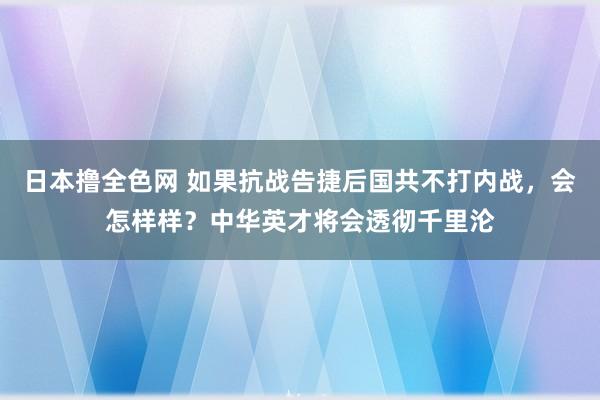 日本撸全色网 如果抗战告捷后国共不打内战，会怎样样？中华英才将会透彻千里沦
