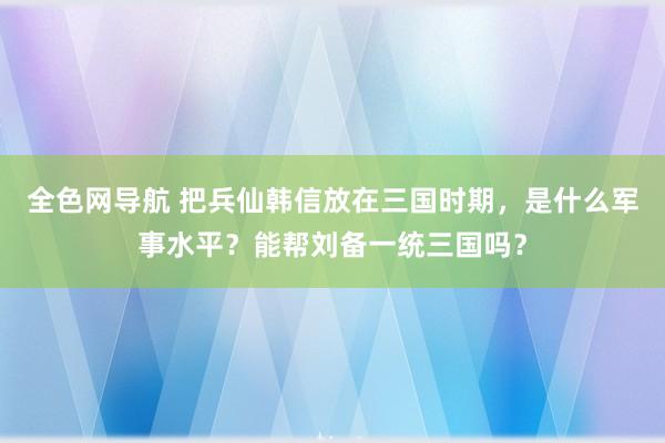 全色网导航 把兵仙韩信放在三国时期，是什么军事水平？能帮刘备一统三国吗？