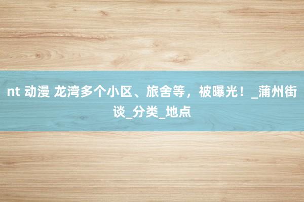 nt 动漫 龙湾多个小区、旅舍等，被曝光！_蒲州街谈_分类_地点