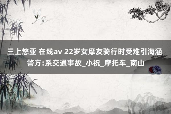 三上悠亚 在线av 22岁女摩友骑行时受难引海涵 警方:系交通事故_小祝_摩托车_南山