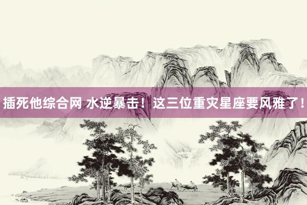 插死他综合网 水逆暴击！这三位重灾星座要风雅了！