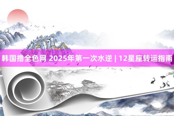 韩国撸全色网 2025年第一次水逆 | 12星座转运指南