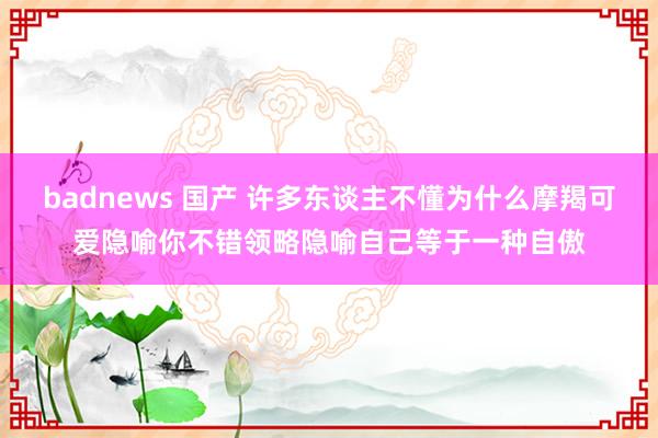 badnews 国产 许多东谈主不懂为什么摩羯可爱隐喻你不错领略隐喻自己等于一种自傲