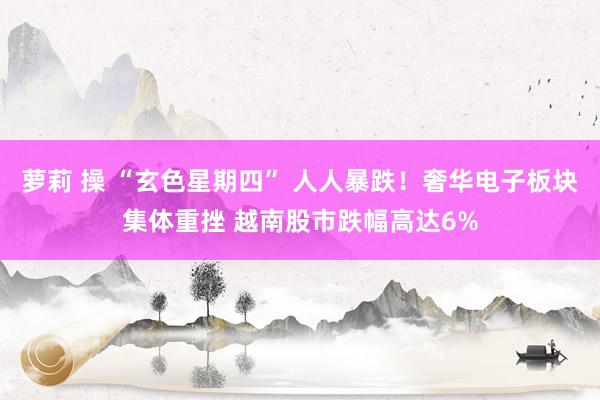 萝莉 操 “玄色星期四” 人人暴跌！奢华电子板块集体重挫 越南股市跌幅高达6%