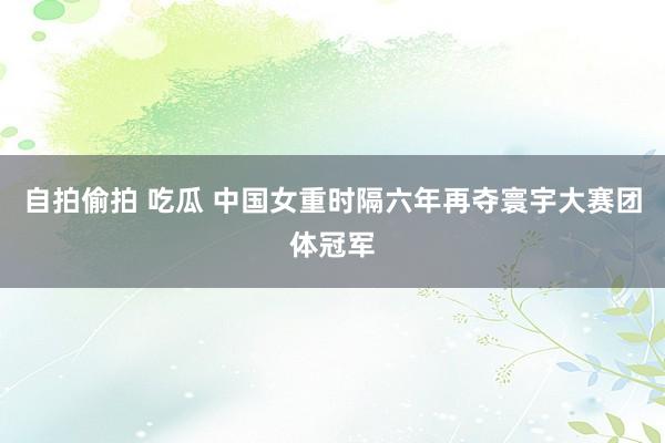 自拍偷拍 吃瓜 中国女重时隔六年再夺寰宇大赛团体冠军