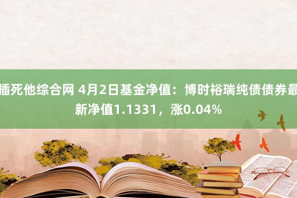 插死他综合网 4月2日基金净值：博时裕瑞纯债债券最新净值1.1331，涨0.04%