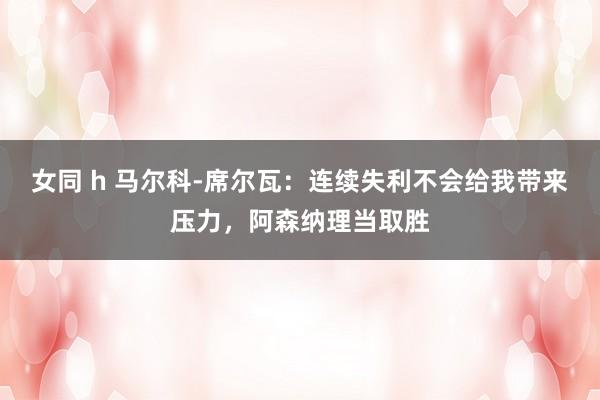 女同 h 马尔科-席尔瓦：连续失利不会给我带来压力，阿森纳理当取胜