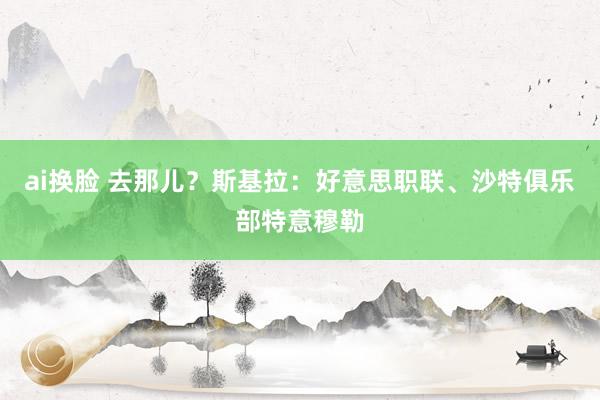 ai换脸 去那儿？斯基拉：好意思职联、沙特俱乐部特意穆勒