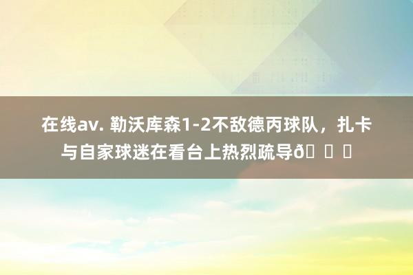 在线av. 勒沃库森1-2不敌德丙球队，扎卡与自家球迷在看台上热烈疏导👀
