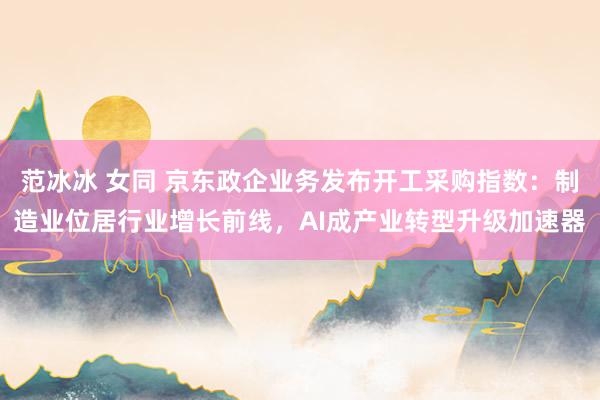 范冰冰 女同 京东政企业务发布开工采购指数：制造业位居行业增长前线，AI成产业转型升级加速器
