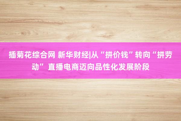 插菊花综合网 新华财经|从“拼价钱”转向“拼劳动” 直播电商迈向品性化发展阶段