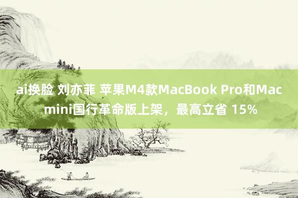 ai换脸 刘亦菲 苹果M4款MacBook Pro和Mac mini国行革命版上架，最高立省 15%