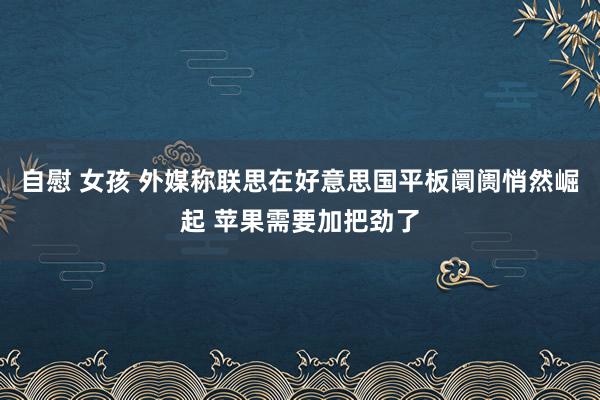 自慰 女孩 外媒称联思在好意思国平板阛阓悄然崛起 苹果需要加把劲了