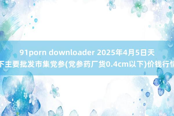 91porn downloader 2025年4月5日天下主要批发市集党参(党参药厂货0.4cm以下)价钱行情