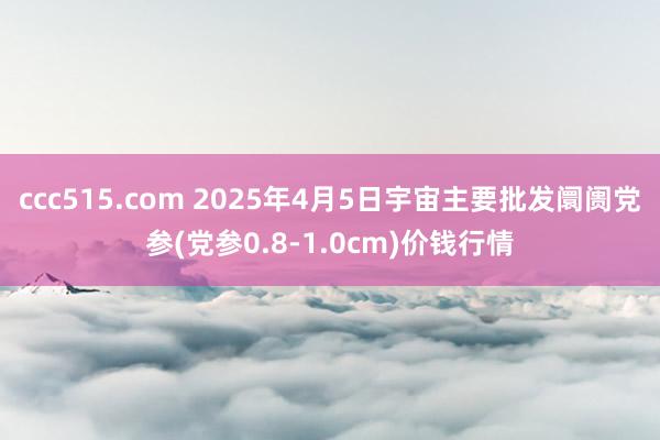 ccc515.com 2025年4月5日宇宙主要批发阛阓党参(党参0.8-1.0cm)价钱行情