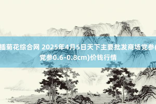 插菊花综合网 2025年4月5日天下主要批发商场党参(党参0.6-0.8cm)价钱行情