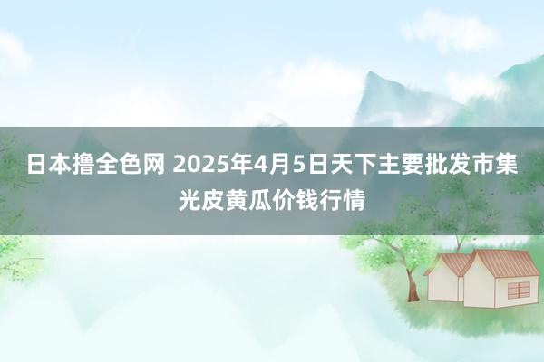日本撸全色网 2025年4月5日天下主要批发市集光皮黄瓜价钱行情