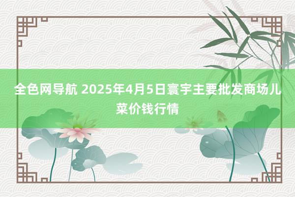 全色网导航 2025年4月5日寰宇主要批发商场儿菜价钱行情