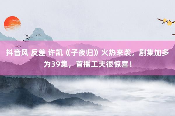 抖音风 反差 许凯《子夜归》火热来袭，剧集加多为39集，首播工夫很惊喜！