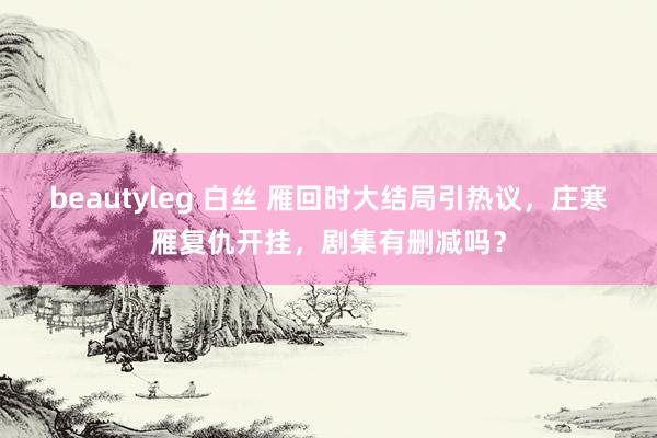 beautyleg 白丝 雁回时大结局引热议，庄寒雁复仇开挂，剧集有删减吗？