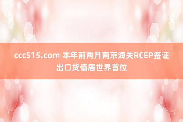 ccc515.com 本年前两月南京海关RCEP签证出口货值居世界首位