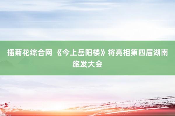 插菊花综合网 《今上岳阳楼》将亮相第四届湖南旅发大会