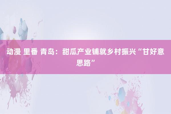 动漫 里番 青岛：甜瓜产业铺就乡村振兴“甘好意思路”