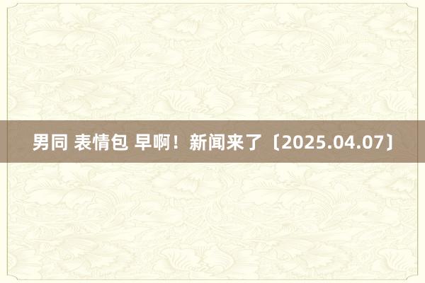 男同 表情包 早啊！新闻来了〔2025.04.07〕