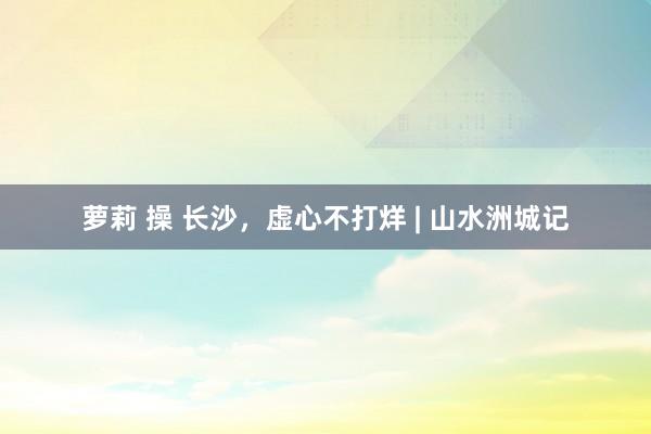 萝莉 操 长沙，虚心不打烊 | 山水洲城记