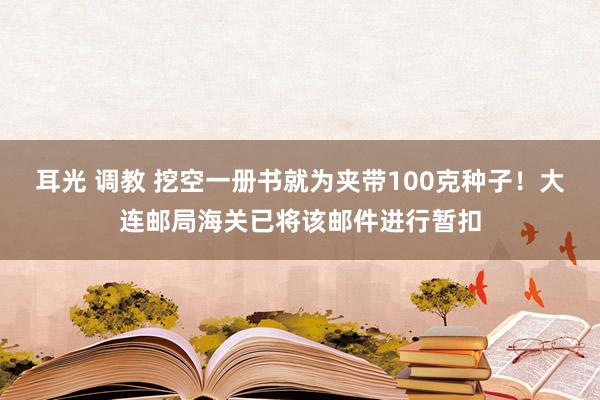 耳光 调教 挖空一册书就为夹带100克种子！大连邮局海关已将该邮件进行暂扣