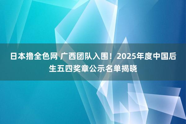 日本撸全色网 广西团队入围！2025年度中国后生五四奖章公示名单揭晓