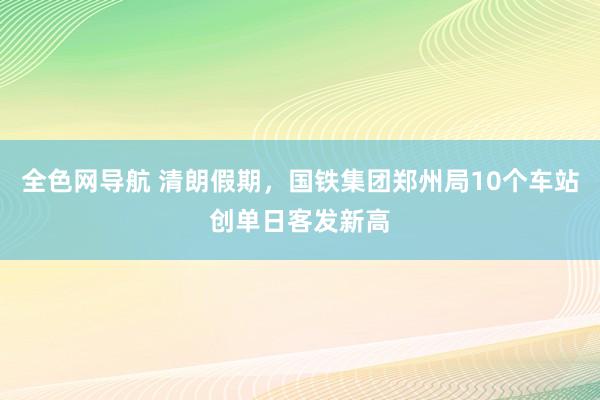 全色网导航 清朗假期，国铁集团郑州局10个车站创单日客发新高