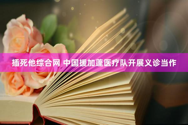 插死他综合网 中国援加蓬医疗队开展义诊当作