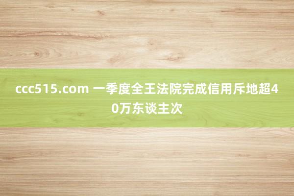 ccc515.com 一季度全王法院完成信用斥地超40万东谈主次