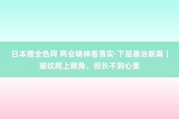 日本撸全色网 两会精神看落实·下层善治新篇｜皱纹爬上眼角，但长不到心里