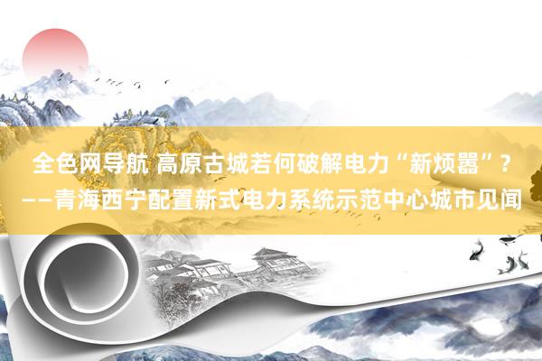 全色网导航 高原古城若何破解电力“新烦嚣”？——青海西宁配置新式电力系统示范中心城市见闻
