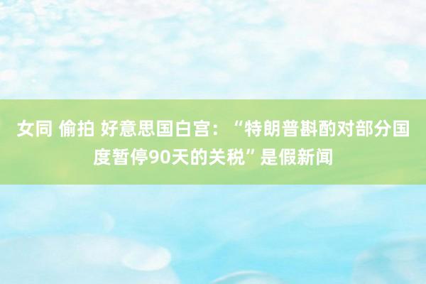 女同 偷拍 好意思国白宫：“特朗普斟酌对部分国度暂停90天的关税”是假新闻