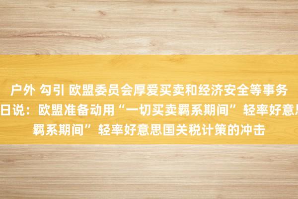 户外 勾引 欧盟委员会厚爱买卖和经济安全等事务的委员谢夫乔维奇7日说：欧盟准备动用“一切买卖羁系期间” 轻率好意思国关税计策的冲击