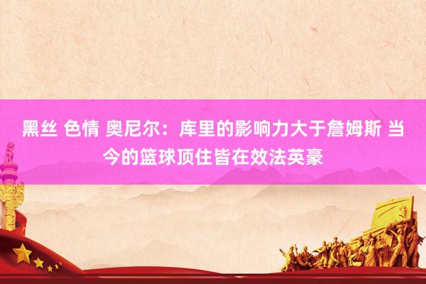 黑丝 色情 奥尼尔：库里的影响力大于詹姆斯 当今的篮球顶住皆在效法英豪