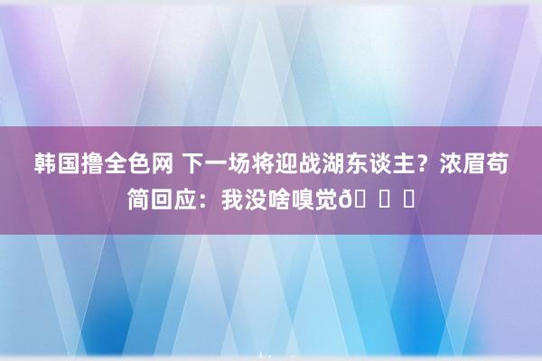 韩国撸全色网 下一场将迎战湖东谈主？浓眉苟简回应：我没啥嗅觉🙂