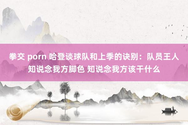 拳交 porn 哈登谈球队和上季的诀别：队员王人知说念我方脚色 知说念我方该干什么
