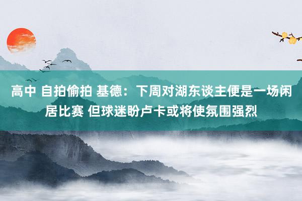 高中 自拍偷拍 基德：下周对湖东谈主便是一场闲居比赛 但球迷盼卢卡或将使氛围强烈