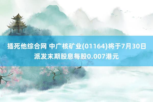 插死他综合网 中广核矿业(01164)将于7月30日派发末期股息每股0.007港元