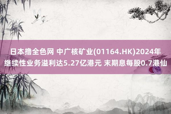 日本撸全色网 中广核矿业(01164.HK)2024年继续性业务溢利达5.27亿港元 末期息每股0.7港仙